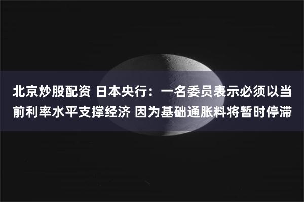 北京炒股配资 日本央行：一名委员表示必须以当前利率水平支撑经济 因为基础通胀料将暂时停滞