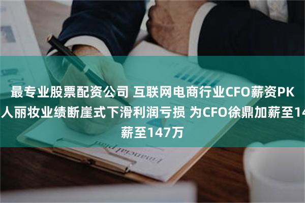 最专业股票配资公司 互联网电商行业CFO薪资PK：丽人丽妆业绩断崖式下滑利润亏损 为CFO徐鼎加薪至147万