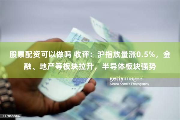 股票配资可以做吗 收评：沪指放量涨0.5%，金融、地产等板块拉升，半导体板块强势