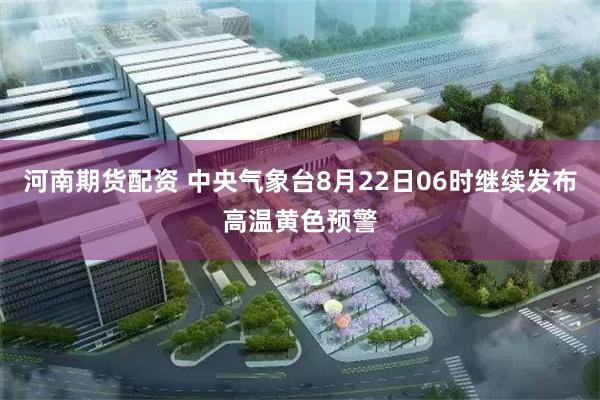 河南期货配资 中央气象台8月22日06时继续发布高温黄色预警